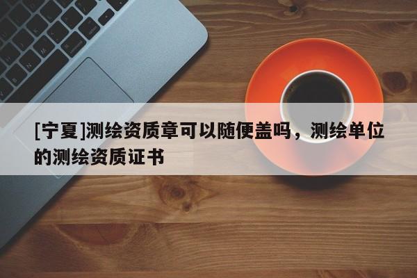 [寧夏]測繪資質(zhì)章可以隨便蓋嗎，測繪單位的測繪資質(zhì)證書