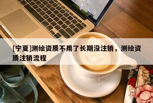 [寧夏]測繪資質(zhì)不用了長期沒注銷，測繪資質(zhì)注銷流程