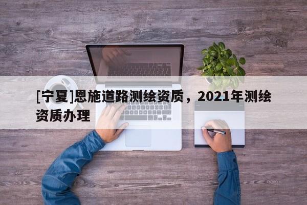 [寧夏]恩施道路測繪資質(zhì)，2021年測繪資質(zhì)辦理