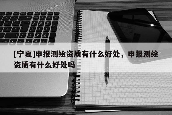 [寧夏]申報測繪資質(zhì)有什么好處，申報測繪資質(zhì)有什么好處嗎