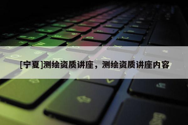 [寧夏]測(cè)繪資質(zhì)講座，測(cè)繪資質(zhì)講座內(nèi)容