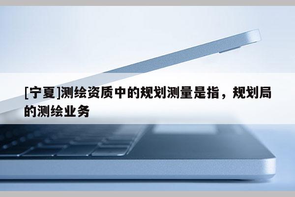 [寧夏]測繪資質(zhì)中的規(guī)劃測量是指，規(guī)劃局的測繪業(yè)務(wù)