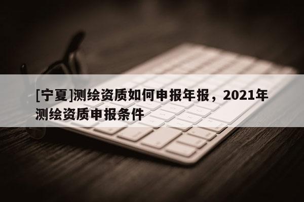 [寧夏]測(cè)繪資質(zhì)如何申報(bào)年報(bào)，2021年測(cè)繪資質(zhì)申報(bào)條件