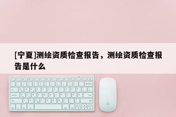 [寧夏]測繪資質(zhì)檢查報(bào)告，測繪資質(zhì)檢查報(bào)告是什么