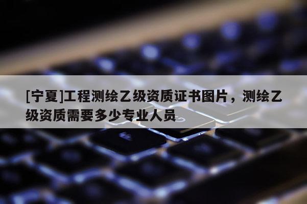 [寧夏]工程測繪乙級資質(zhì)證書圖片，測繪乙級資質(zhì)需要多少專業(yè)人員