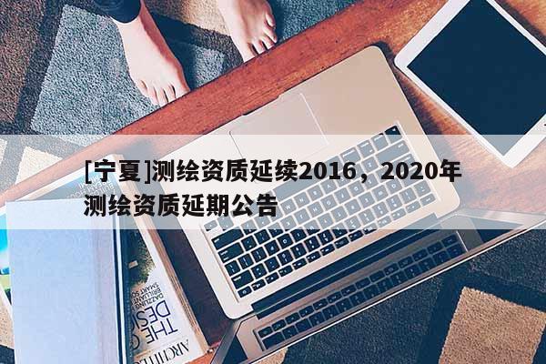 [寧夏]測(cè)繪資質(zhì)延續(xù)2016，2020年測(cè)繪資質(zhì)延期公告