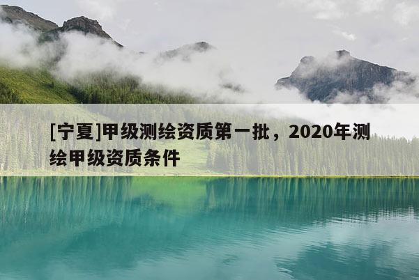 [寧夏]甲級(jí)測(cè)繪資質(zhì)第一批，2020年測(cè)繪甲級(jí)資質(zhì)條件