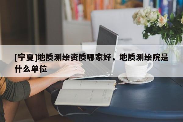 [寧夏]地質(zhì)測(cè)繪資質(zhì)哪家好，地質(zhì)測(cè)繪院是什么單位