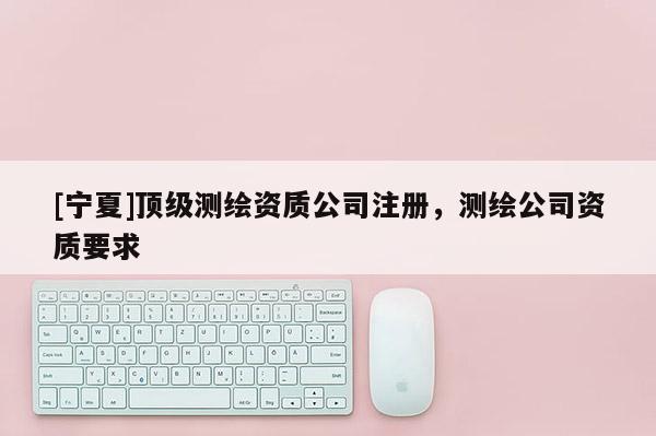 [寧夏]頂級(jí)測(cè)繪資質(zhì)公司注冊(cè)，測(cè)繪公司資質(zhì)要求