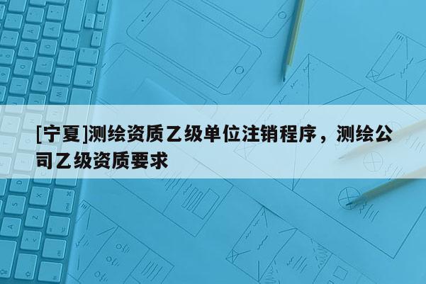 [寧夏]測繪資質乙級單位注銷程序，測繪公司乙級資質要求