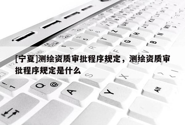 [寧夏]測繪資質(zhì)審批程序規(guī)定，測繪資質(zhì)審批程序規(guī)定是什么