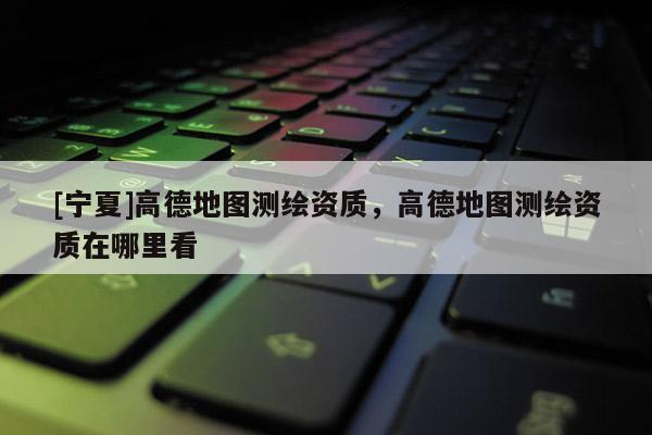 [寧夏]高德地圖測繪資質(zhì)，高德地圖測繪資質(zhì)在哪里看