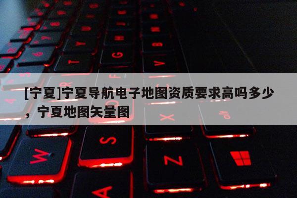 [寧夏]寧夏導(dǎo)航電子地圖資質(zhì)要求高嗎多少，寧夏地圖矢量圖