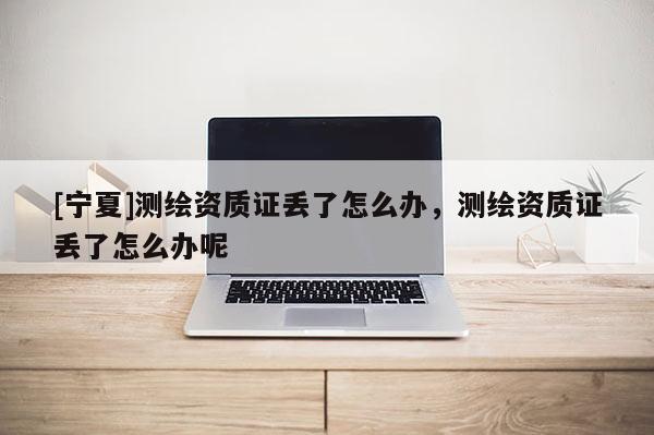 [寧夏]測繪資質(zhì)證丟了怎么辦，測繪資質(zhì)證丟了怎么辦呢