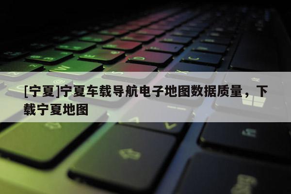[寧夏]寧夏車載導(dǎo)航電子地圖數(shù)據(jù)質(zhì)量，下載寧夏地圖