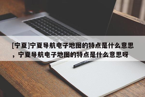 [寧夏]寧夏導(dǎo)航電子地圖的特點是什么意思，寧夏導(dǎo)航電子地圖的特點是什么意思呀