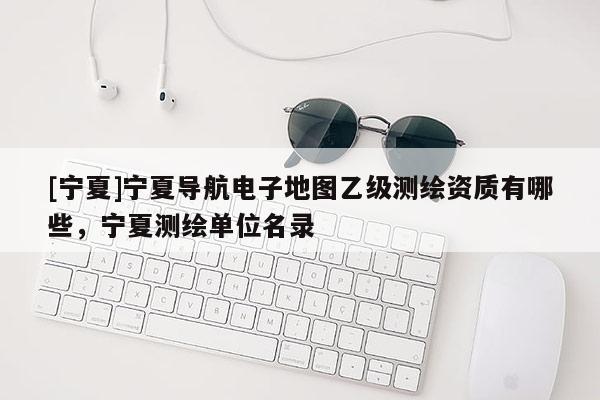 [寧夏]寧夏導(dǎo)航電子地圖乙級測繪資質(zhì)有哪些，寧夏測繪單位名錄