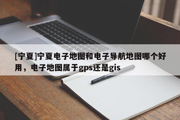 [寧夏]寧夏電子地圖和電子導(dǎo)航地圖哪個好用，電子地圖屬于gps還是gis