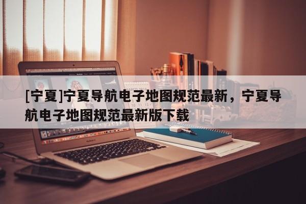 [寧夏]寧夏導(dǎo)航電子地圖規(guī)范最新，寧夏導(dǎo)航電子地圖規(guī)范最新版下載