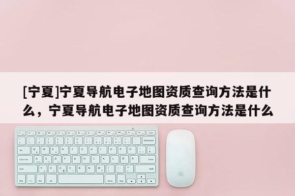 [寧夏]寧夏導(dǎo)航電子地圖資質(zhì)查詢方法是什么，寧夏導(dǎo)航電子地圖資質(zhì)查詢方法是什么