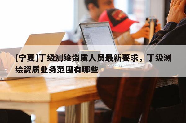 [寧夏]丁級測繪資質(zhì)人員最新要求，丁級測繪資質(zhì)業(yè)務(wù)范圍有哪些