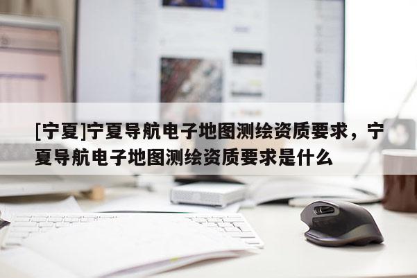 [寧夏]寧夏導(dǎo)航電子地圖測繪資質(zhì)要求，寧夏導(dǎo)航電子地圖測繪資質(zhì)要求是什么