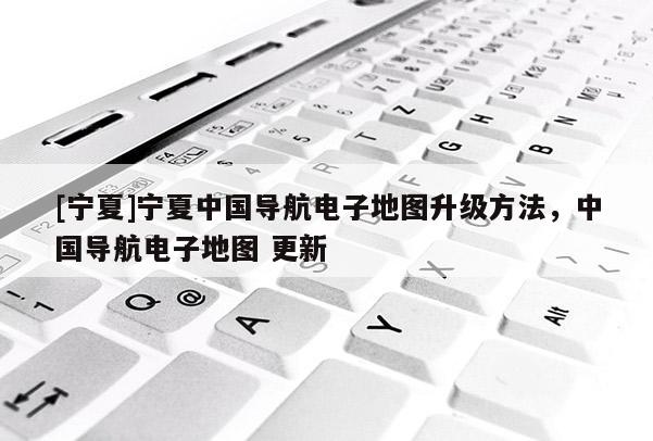 [寧夏]寧夏中國導(dǎo)航電子地圖升級方法，中國導(dǎo)航電子地圖 更新