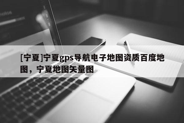 [寧夏]寧夏gps導(dǎo)航電子地圖資質(zhì)百度地圖，寧夏地圖矢量圖
