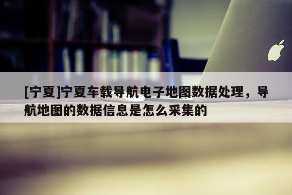 [寧夏]寧夏車載導(dǎo)航電子地圖數(shù)據(jù)處理，導(dǎo)航地圖的數(shù)據(jù)信息是怎么采集的