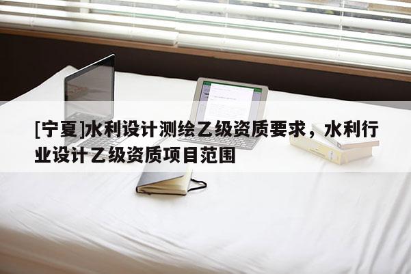 [寧夏]水利設(shè)計測繪乙級資質(zhì)要求，水利行業(yè)設(shè)計乙級資質(zhì)項目范圍