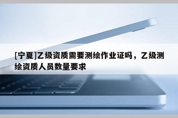 [寧夏]乙級(jí)資質(zhì)需要測(cè)繪作業(yè)證嗎，乙級(jí)測(cè)繪資質(zhì)人員數(shù)量要求