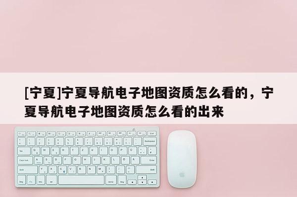 [寧夏]寧夏導(dǎo)航電子地圖資質(zhì)怎么看的，寧夏導(dǎo)航電子地圖資質(zhì)怎么看的出來