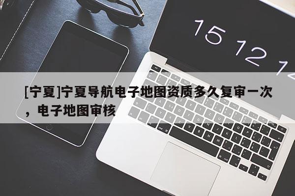 [寧夏]寧夏導(dǎo)航電子地圖資質(zhì)多久復(fù)審一次，電子地圖審核
