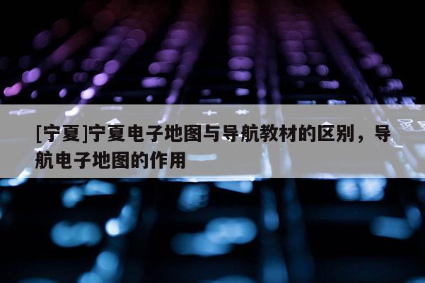 [寧夏]寧夏電子地圖與導(dǎo)航教材的區(qū)別，導(dǎo)航電子地圖的作用