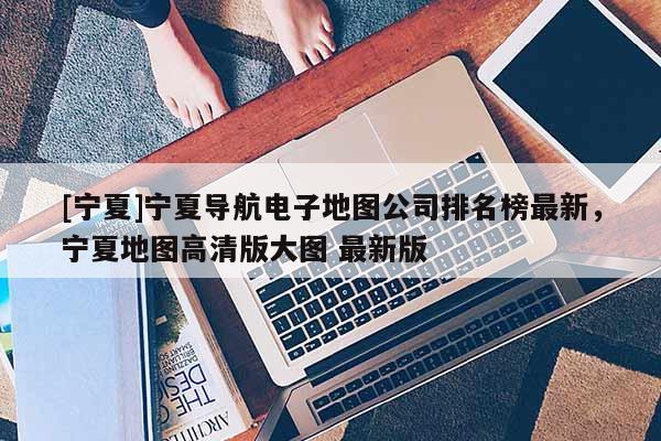 [寧夏]寧夏導(dǎo)航電子地圖公司排名榜最新，寧夏地圖高清版大圖 最新版