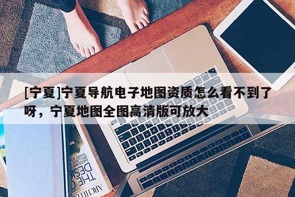 [寧夏]寧夏導(dǎo)航電子地圖資質(zhì)怎么看不到了呀，寧夏地圖全圖高清版可放大