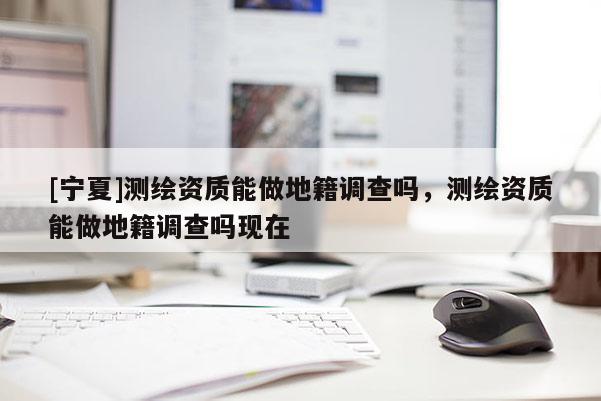 [寧夏]測繪資質能做地籍調查嗎，測繪資質能做地籍調查嗎現(xiàn)在