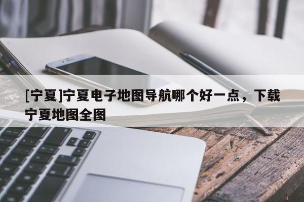 [寧夏]寧夏電子地圖導(dǎo)航哪個好一點，下載寧夏地圖全圖