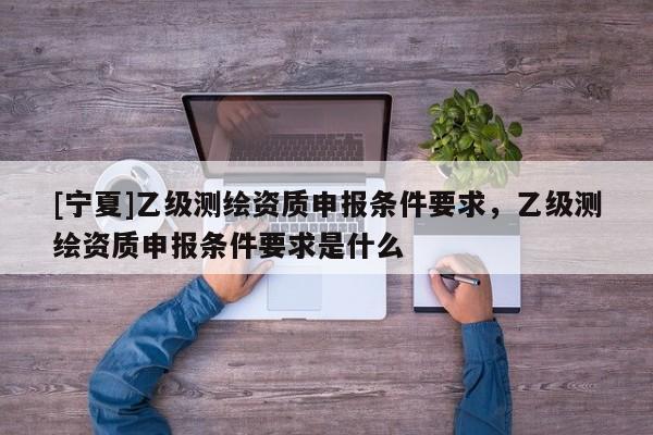 [寧夏]乙級測繪資質申報條件要求，乙級測繪資質申報條件要求是什么