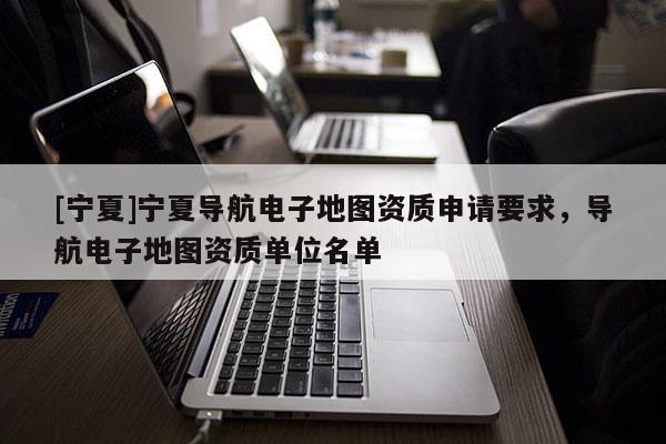 [寧夏]寧夏導(dǎo)航電子地圖資質(zhì)申請要求，導(dǎo)航電子地圖資質(zhì)單位名單