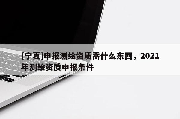 [寧夏]申報(bào)測繪資質(zhì)需什么東西，2021年測繪資質(zhì)申報(bào)條件