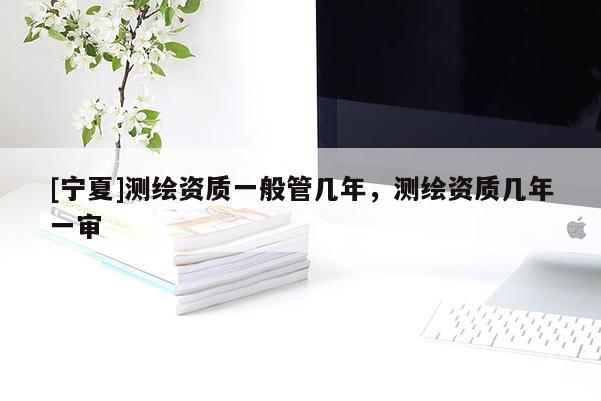 [寧夏]測繪資質(zhì)一般管幾年，測繪資質(zhì)幾年一審