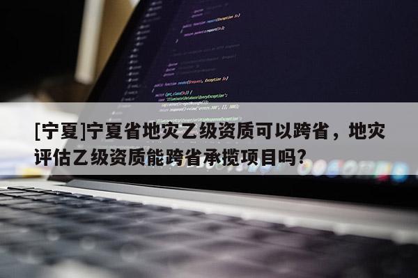[寧夏]寧夏省地災乙級資質可以跨省，地災評估乙級資質能跨省承攬項目嗎?
