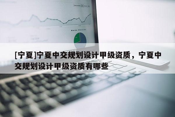 [寧夏]寧夏中交規(guī)劃設(shè)計(jì)甲級(jí)資質(zhì)，寧夏中交規(guī)劃設(shè)計(jì)甲級(jí)資質(zhì)有哪些