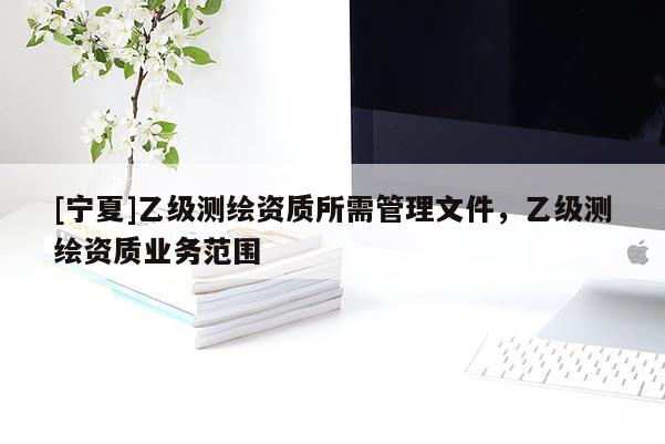 [寧夏]乙級(jí)測(cè)繪資質(zhì)所需管理文件，乙級(jí)測(cè)繪資質(zhì)業(yè)務(wù)范圍