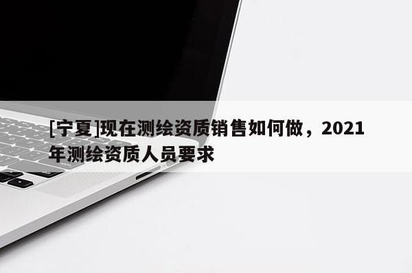 [寧夏]現(xiàn)在測(cè)繪資質(zhì)銷售如何做，2021年測(cè)繪資質(zhì)人員要求