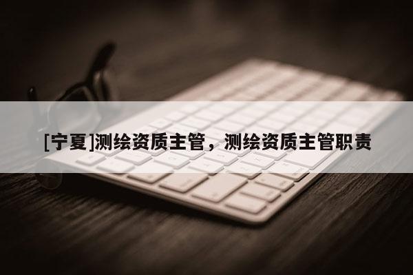 [寧夏]測(cè)繪資質(zhì)主管，測(cè)繪資質(zhì)主管職責(zé)