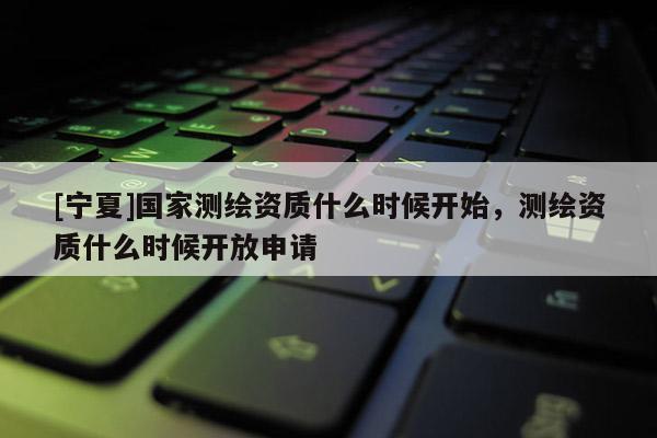 [寧夏]國(guó)家測(cè)繪資質(zhì)什么時(shí)候開(kāi)始，測(cè)繪資質(zhì)什么時(shí)候開(kāi)放申請(qǐng)