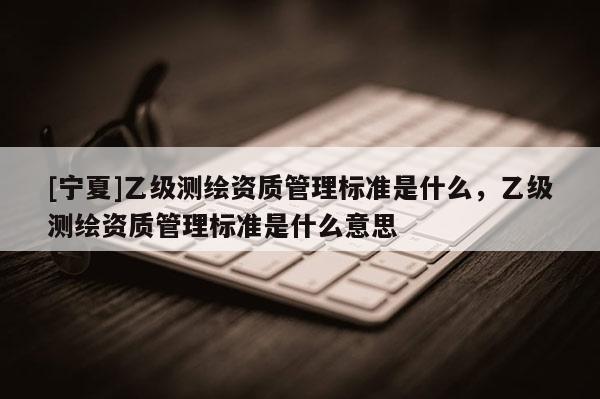 [寧夏]乙級測繪資質(zhì)管理標(biāo)準(zhǔn)是什么，乙級測繪資質(zhì)管理標(biāo)準(zhǔn)是什么意思