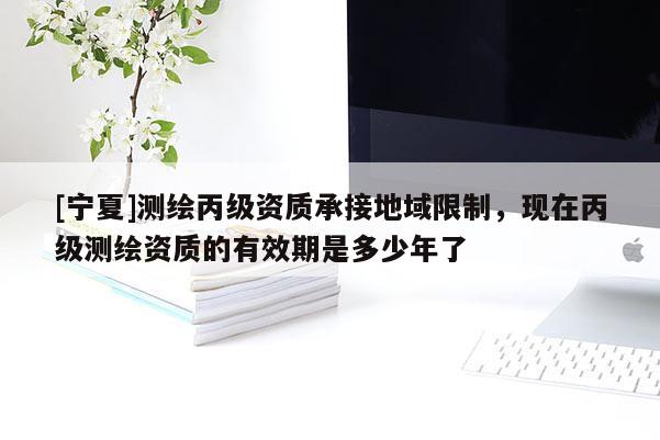 [寧夏]測(cè)繪丙級(jí)資質(zhì)承接地域限制，現(xiàn)在丙級(jí)測(cè)繪資質(zhì)的有效期是多少年了